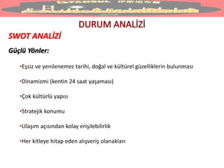 SWOT ANALİZİ
Güçlü Yönler:
•Eşsiz ve yenilenemez tarihi, doğal ve kültürel güzelliklerin bulunması
•Dinamizmi (kentin 24 saat yaşaması)
•Çok kültürlü yapısı
•Stratejik konumu
•Ulaşım açısından kolay erişilebilirlik
•Her kitleye hitap eden alışveriş olanakları
 