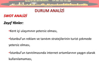 SWOT ANALİZİ
Zayıf Yönler:
•Kent içi ulaşımının yetersiz olması,
•İstanbul’un reklam ve tanıtım stratejilerinin turist çekmede
yetersiz olması,
•İstanbul’un tanıtılmasında internet ortamlarının yaygın olarak
kullanılamaması,
 