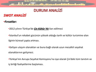 SWOT ANALİZİ
•Fırsatlar:
•2012 yılının Türkiye’de Çin Kültür Yılı ilan edilmesi
•İstanbul’un rekabet gücünün yüksek olduğu tarih ve kültür turizmine olan
ilginin küresel çapta artması.
•Gelişen ulaşım olanakları ve buna bağlı olarak uzun mesafeli seyahat
olanaklarının gelişmesi.
•Türkiye’nin Avrupa Seyahat Komisyonu’na üye olarak Çin’deki tüm tanıtım ve
iş birliği faaliyetlerine başlaması.
 
