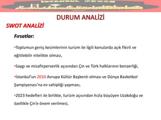 SWOT ANALİZİ
Fırsatlar:
•Toplumun geniş kesimlerinin turizm ile ilgili konularda açık fikirli ve
eğitilebilir nitelikte olması,
•Saygı ve misafirperverlik açısından Çin ve Türk halklarının benzerliği,
•İstanbul’un 2010 Avrupa Kültür Başkenti olması ve Dünya Basketbol
Şampiyonası’na ev sahipliği yapması,
•2023 hedefleri ile birlikte, turizm açısından hızla büyüyen Uzakdoğu ve
özellikle Çin’e önem verilmesi,
 