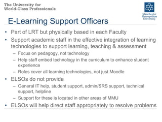 E-Learning Support Officers
• Part of LRT but physically based in each Faculty
• Support academic staff in the effective integration of learning
technologies to support learning, teaching & assessment
– Focus on pedagogy, not technology
– Help staff embed technology in the curriculum to enhance student
experience
– Roles cover all learning technologies, not just Moodle

• ELSOs do not provide
– General IT help, student support, admin/SRS support, technical
support, helpline
– Support for these is located in other areas of MMU

• ELSOs will help direct staff appropriately to resolve problems

 