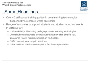 Some Headlines
• Over 40 self-paced training guides in core learning technologies
– Supported by screencasts where appropriate

• Range of resources to support students and student induction events
• In 2013 so far :
–
–
–
–
–

130 workshops illustrating pedagogic use of learning technologies
20 institutional showcase events illustrating how staff embed TEL
25 course review / curriculum design workshops
150+ hours of local drop-in sessions
350+ hours of one-to-one support in faculties/departments

 