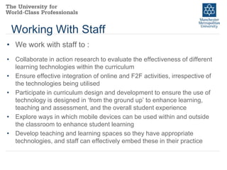 Working With Staff
• We work with staff to :
• Collaborate in action research to evaluate the effectiveness of different
learning technologies within the curriculum
• Ensure effective integration of online and F2F activities, irrespective of
the technologies being utilised
• Participate in curriculum design and development to ensure the use of
technology is designed in ‘from the ground up’ to enhance learning,
teaching and assessment, and the overall student experience
• Explore ways in which mobile devices can be used within and outside
the classroom to enhance student learning
• Develop teaching and learning spaces so they have appropriate
technologies, and staff can effectively embed these in their practice

 