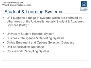 Student & Learning Systems
• LRT supports a range of systems which are operated by
other areas of the University, usually Student & Academic
Services (SAS) :
•
•
•
•
•

University Student Records System
Business Intelligence & Reporting Systems
Online Enrolment and Options Selection Database
Unit Specification Database
Coursework Receipting System

 