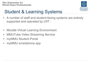 Student & Learning Systems
• A number of staff and student-facing systems are entirely
supported and operated by LRT :

•
•
•
•

Moodle Virtual Learning Environment
MMUTube Video Streaming Service
myMMU Student Portal
myMMU smartphone app

 