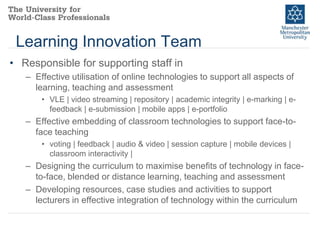 Learning Innovation Team
• Responsible for supporting staff in
– Effective utilisation of online technologies to support all aspects of
learning, teaching and assessment
• VLE | video streaming | repository | academic integrity | e-marking | efeedback | e-submission | mobile apps | e-portfolio

– Effective embedding of classroom technologies to support face-toface teaching
• voting | feedback | audio & video | session capture | mobile devices |
classroom interactivity |

– Designing the curriculum to maximise benefits of technology in faceto-face, blended or distance learning, teaching and assessment
– Developing resources, case studies and activities to support
lecturers in effective integration of technology within the curriculum

 