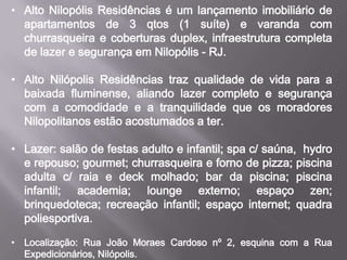 • Alto Nilopólis Residências é um lançamento imobiliário de
apartamentos de 3 qtos (1 suíte) e varanda com
churrasqueira e coberturas duplex, infraestrutura completa
de lazer e segurança em Nilopólis - RJ.
• Alto Nilópolis Residências traz qualidade de vida para a
baixada fluminense, aliando lazer completo e segurança
com a comodidade e a tranquilidade que os moradores
Nilopolitanos estão acostumados a ter.
• Lazer: salão de festas adulto e infantil; spa c/ saúna, hydro
e repouso; gourmet; churrasqueira e forno de pizza; piscina
adulta c/ raia e deck molhado; bar da piscina; piscina
infantil; academia; lounge externo; espaço zen;
brinquedoteca; recreação infantil; espaço internet; quadra
poliesportiva.
• Localização: Rua João Moraes Cardoso nº 2, esquina com a Rua
Expedicionários, Nilópolis.
 