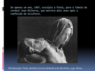 Em apenas um ano, 1497, esculpiu a Pietá, para o Túmulo do cardeal Jean Bilheres, que morrera dois anos após a confecção da escultura.Michelangelo. Pietá, (detalhe) túmulo da Basílica de São Pedro, 1497. Roma.