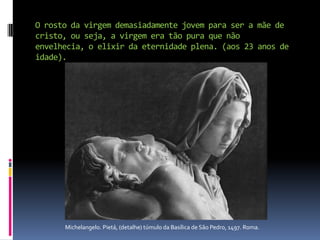 O rosto da virgem demasiadamente jovem para ser a mãe de cristo, ou seja, a virgem era tão pura que não envelhecia, o elixir da eternidade plena. (aos 23 anos de idade).                 Michelangelo. Pietá, (detalhe) túmulo da Basílica de São Pedro, 1497. Roma.