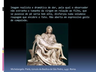 Imagem realista e dramática de dor, pela qual o observador não estranha o tamanho da virgem em relação ao filho, que se pusesse de pé seria bem alta, disfarçou numa volumosa roupagem que encobre o fato. Mão aberta em expressivo gesto de compaixão.Michelangelo. Pietá, túmulo da Basílica de São Pedro, 1497. Roma.