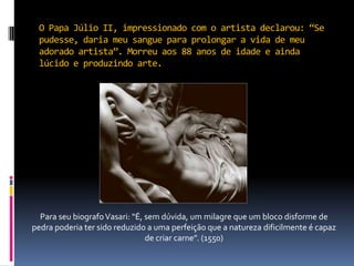 O Papa Júlio II, impressionado com o artista declarou: “Se pudesse, daria meu sangue para prolongar a vida de meu adorado artista”. Morreu aos 88 anos de idade e ainda lúcido e produzindo arte.Para seu biografo Vasari: “É, sem dúvida, um milagre que um bloco disforme de pedra poderia ter sido reduzido a uma perfeição que a natureza dificilmente é capaz de criar carne”. (1550) 