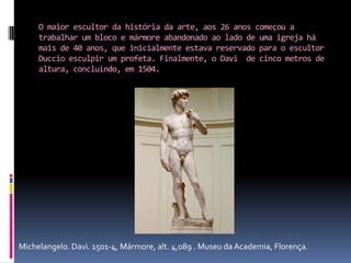 O maior escultor da história da arte, aos 26 anos começou a trabalhar um bloco e mármore abandonado ao lado de uma igreja há mais de 40 anos, que inicialmente estava reservado para o escultor Duccio esculpir um profeta. Finalmente, o Davi  de cinco metros de altura, concluindo, em 1504.Michelangelo. Davi. 1501-4, Mármore, alt. 4,089 . Museu da Academia, Florença.