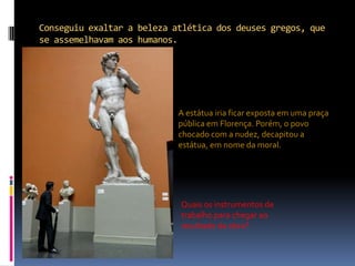 Conseguiu exaltar a beleza atlética dos deuses gregos, que se assemelhavam aos humanos.A estátua iria ficar exposta em uma praça pública em Florença. Porém, o povo chocado com a nudez, decapitou a estátua, em nome da moral.Quais os instrumentos de trabalho para chegar ao resultado da obra?