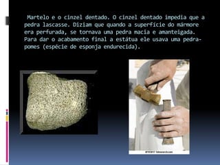  Martelo e o cinzel dentado. O cinzel dentado impedia que a pedra lascasse. Diziam que quando a superfície do mármore era perfurada, se tornava uma pedra macia e amanteigada. Para dar o acabamento final a estátua ele usava uma pedra-pomes (espécie de esponja endurecida).