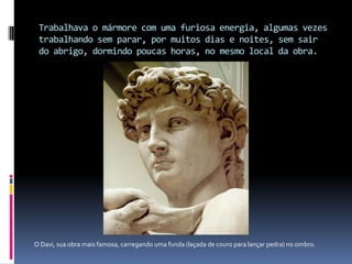 Trabalhava o mármore com uma furiosa energia, algumas vezes trabalhando sem parar, por muitos dias e noites, sem sair do abrigo, dormindo poucas horas, no mesmo local da obra.             O Davi, sua obra mais famosa, carregando uma funda (laçada de couro para lançar pedra) no ombro.