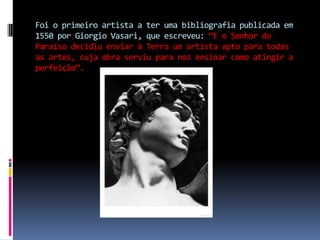 Foi o primeiro artista a ter uma bibliografia publicada em 1550 por Giorgio Vasari, que escreveu: “E o Senhor do Paraíso decidiu enviar à Terra um artista apto para todas as artes, cuja obra serviu para nos ensinar como atingir a perfeição”.