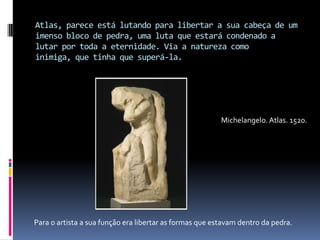 Atlas, parece está lutando para libertar a sua cabeça de um imenso bloco de pedra, uma luta que estará condenado a lutar por toda a eternidade. Via a natureza como inimiga, que tinha que superá-la.Michelangelo. Atlas. 1520.         Para o artista a sua função era libertar as formas que estavam dentro da pedra.