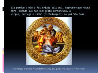 Ele perdeu a mãe e foi criado pelo pai. Representado nesta obra, quando sua mãe num gesto contorcido, a Virgem, entrega o filho (Michelangelo) ao pai São José. Michelangelo Buonarroti. A sagrada família. 1504. Este quadro foi o precursor do Maneirismo