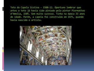 Teto da Capela Sistina – 1508-12. Oportuno lembrar que antes o teto já havia sido pintado pelo pintor Piermatteo d’Amelia, 1505. Sem muito sucesso. Tinha na época 33 anos de idade. Porém, a capela foi construída em 1475, quando havia nascido o artista.