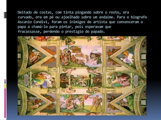 Deitado de costas, com tinta pingando sobre o rosto, ora curvado, ora em pé ou ajoelhado sobre um andaime. Para o biografo Ascanio Condivi, foram os inimigos do artista que convenceram o papa a chamá-lo para pintar, pois esperavam que fracassasse, perdendo o prestígio do papado. 