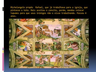 Michelangelo propôs  Rafael, que já trabalhava para a igreja, que pintasse o teto. Mais aceitou o convite, porém, mandou colocar tapumes para que seus inimigos não o visse trabalhando. Passou 4 anos.