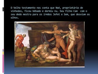 O Velho testamento nos conta que Noé, proprietário de vinhedos, ficou bêbado e dormiu nu. Seu filho Cam  com o seu dedo mostra para os irmãos Jefet e Sem, que desviam os olhos.