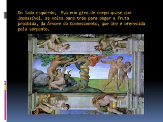 Do lado esquerdo,  Eva num giro de corpo quase que impossível, se volta para trás para pegar a fruta proibida, da Árvore do Conhecimento, que lhe é oferecida pela serpente.