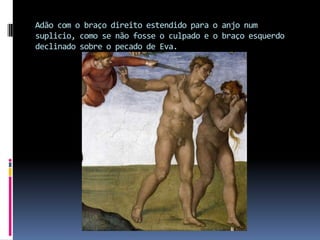 Adão com o braço direito estendido para o anjo num suplicio, como se não fosse o culpado e o braço esquerdo declinado sobre o pecado de Eva. 