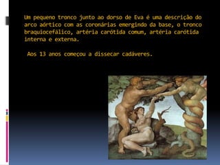 Um pequeno tronco junto ao dorso de Eva é uma descrição do arco aórtico com as coronárias emergindo da base, o tronco braquiocefálico, artéria carótida comum, artéria carótida interna e externa.Aos 13 anos começou a dissecar cadáveres.