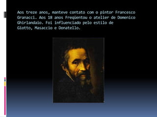 Aos treze anos, manteve contato com o pintor Francesco Granacci. Aos 18 anos Freqüentou o atelier de Domenico Ghirlandaio. Foi influenciado pelo estilo de Giotto, Masaccio e Donatello. 