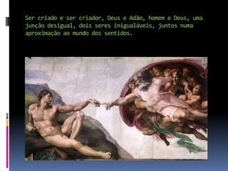 Ser criado e ser criador, Deus e Adão, homem e Deus, uma junção desigual, dois seres inigualáveis, juntos numa aproximação ao mundo dos sentidos.