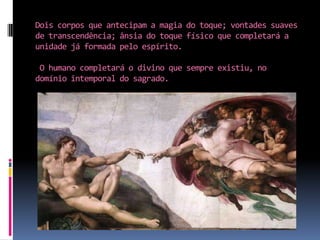 Dois corpos que antecipam a magia do toque; vontades suaves de transcendência; ânsia do toque físico que completará a unidade já formada pelo espírito.O humano completará o divino que sempre existiu, no domínio intemporal do sagrado.