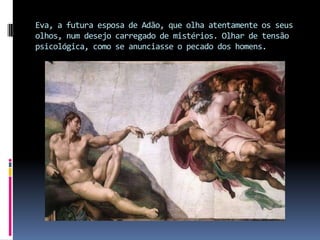 Eva, a futura esposa de Adão, que olha atentamente os seus olhos, num desejo carregado de mistérios. Olhar de tensão psicológica, como se anunciasse o pecado dos homens.