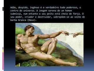 Adão, despido, ingênuo é o verdadeiro todo poderoso, o centro do universo. A imagem serena de um homem submisso, num entanto o seu peito está cheio de força. O seu poder, criador e destruidor, sobrepõem-se ao velho de barba branca (Deus).