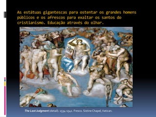 As estátuas gigantescas para ostentar os grandes homens públicos e os afrescos para exaltar os santos do cristianismo. Educação através do olhar.              The Last Judgment (detail). 1534-1541. Fresco. Sistine Chapel, Vatican.