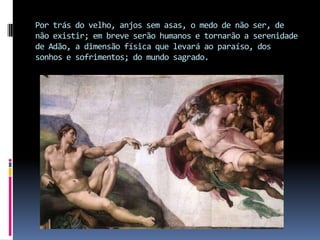 Por trás do velho, anjos sem asas, o medo de não ser, de não existir; em breve serão humanos e tornarão a serenidade de Adão, a dimensão física que levará ao paraíso, dos sonhos e sofrimentos; do mundo sagrado.