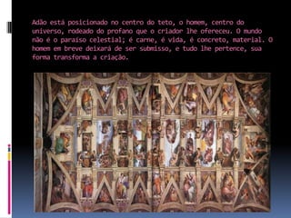 Adão está posicionado no centro do teto, o homem, centro do universo, rodeado do profano que o criador lhe ofereceu. O mundo não é o paraíso celestial; é carne, é vida, é concreto, material. O homem em breve deixará de ser submisso, e tudo lhe pertence, sua forma transforma a criação.