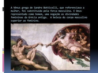 A Vênus grega de Sandro Botticelli, que referenciava a mulher, foi substituída pela força masculina. E Deus representado como homem, uma negação as divindades femininas da Grécia antiga.  A beleza do corpo masculino superior ao feminino.