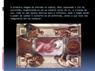 A primeira imagem da entrada na capela, Deus separando a luz da escuridão, organizando-os em um cenário atrás de si, a criação da luz. Como se uma janela abrisse para o infinito, onde o tempo perde o poder de senhor e converte-se em anfitrião, antes o que você não imaginaria ver ou conhecer.