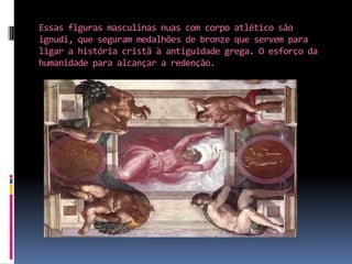 Essas figuras masculinas nuas com corpo atlético são ignudi, que seguram medalhões de bronze que servem para ligar a história cristã à antiguidade grega. O esforço da humanidade para alcançar a redenção.