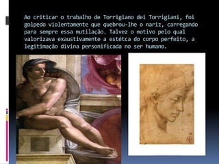 Ao criticar o trabalho de Torrigiano dei Torrigiani, foi golpedo violentamente que quebrou-lhe o nariz, carregando para sempre essa mutilação. Talvez o motivo pelo qual valorizava exaustivamente a estétca do corpo perfeito, a legitimação divina personificada no ser humano.