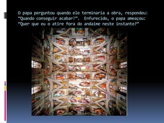O papa perguntou quando ele terminaria a obra, respondeu: “Quando conseguir acabar!”.  Enfurecido, o papa ameaçou: “Quer que eu o atire fora do andaime neste instante?”