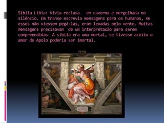 Sibila Líbia: Vivia reclusa   em caverna e mergulhada no silêncio. Em transe escrevia mensagens para os humanos, se esses não viessem pegá-las, eram levadas pelo vento. Muitas mensagens precisavam  de um interpretação para serem compreendidas. A sibila era uma mortal, se tivesse aceito o amor de Apolo poderia ser imortal.