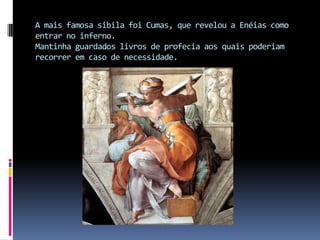 A mais famosa sibila foi Cumas, que revelou a Enéias como entrar no inferno.Mantinha guardados livros de profecia aos quais poderiam recorrer em caso de necessidade.