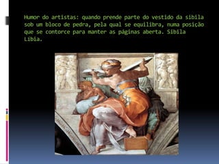 Humor do artistas: quando prende parte do vestido da sibila sob um bloco de pedra, pela qual se equilibra, numa posição que se contorce para manter as páginas aberta. Sibila Líbia.