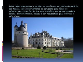 Entre 1488-1490 passou a estudar as esculturas do jardim do palácio dos Médici, que posteriormente os convidara para morar no palácio, pois a perfeição dos seus trabalhos era de uma grandeza divina. Posteriormente, passou a ser requisitado pela nobreza e pelo clero.