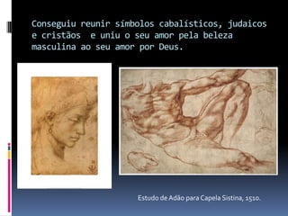 Conseguiu reunir símbolos cabalísticos, judaicos e cristãos  e uniu o seu amor pela beleza masculina ao seu amor por Deus.Estudo de Adão para Capela Sistina, 1510.