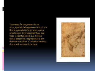 Tommaso foi um jovem  de 20 anos, que Michelangelo encontrou em Roma, quando tinha 50 anos, que o retratou em diversos desenhos, que ficou  encantado com sua  beleza física, passando a representá-lo em diversos trabalhos. O relacionamento durou até a morte do artista.