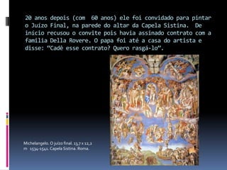 20 anos depois (com  60 anos) ele foi convidado para pintar o Juízo Final, na parede do altar da Capela Sistina.  De início recusou o convite pois havia assinado contrato com a familia Della Rovere. O papa foi até a casa do artista e disse: “Cadê esse contrato? Quero rasgá-lo”. Michelangelo. O juízo final. 13,7 x 12,2 m   1534-1541. Capela Sistina. Roma.