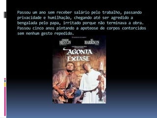 Passou um ano sem receber salário pelo trabalho, passando privacidade e humilhação, chegando até ser agredido a bengalada pelo papa, irritado porque não terminava a obra. Passou cinco anos pintando a apoteose de corpos contorcidos sem nenhum gesto repedido.